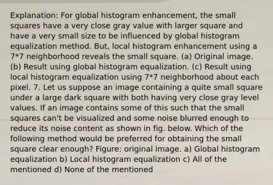 Explanation: For global histogram enhancement, the small squares have a very close gray value with larger square and have a very small size to be influenced by global histogram equalization method. But, local histogram enhancement using a 7*7 neighborhood reveals the small square. (a) Original image. (b) Result using global histogram equalization. (c) Result using local histogram equalization using 7*7 neighborhood about each pixel. 7. Let us suppose an image containing a quite small square under a large dark square with both having very close gray level values. If an image contains some of this such that the small squares can't be visualized and some noise blurred enough to reduce its noise content as shown in fig. below. Which of the following method would be preferred for obtaining the small square clear enough? Figure: original image. a) Global histogram equalization b) Local histogram equalization c) All of the mentioned d) None of the mentioned