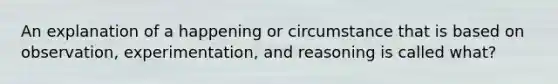 An explanation of a happening or circumstance that is based on observation, experimentation, and reasoning is called what?