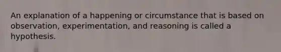 An explanation of a happening or circumstance that is based on observation, experimentation, and reasoning is called a hypothesis.