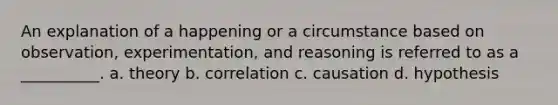 An explanation of a happening or a circumstance based on observation, experimentation, and reasoning is referred to as a __________. a. theory b. correlation c. causation d. hypothesis