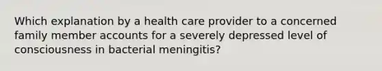 Which explanation by a health care provider to a concerned family member accounts for a severely depressed level of consciousness in bacterial meningitis?