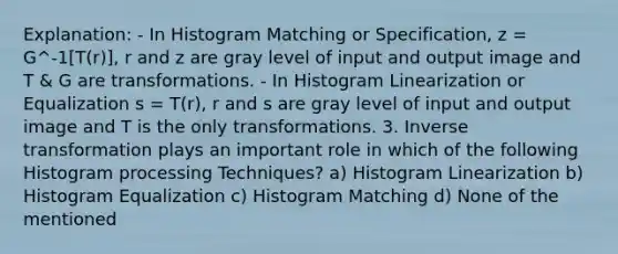 Explanation: - In Histogram Matching or Specification, z = G^-1[T(r)], r and z are gray level of input and output image and T & G are transformations. - In Histogram Linearization or Equalization s = T(r), r and s are gray level of input and output image and T is the only transformations. 3. Inverse transformation plays an important role in which of the following Histogram processing Techniques? a) Histogram Linearization b) Histogram Equalization c) Histogram Matching d) None of the mentioned