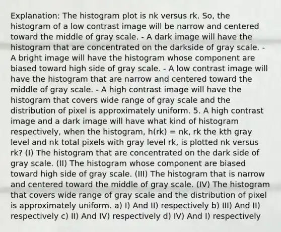 Explanation: The histogram plot is nk versus rk. So, the histogram of a low contrast image will be narrow and centered toward the middle of gray scale. - A dark image will have the histogram that are concentrated on the darkside of gray scale. - A bright image will have the histogram whose component are biased toward high side of gray scale. - A low contrast image will have the histogram that are narrow and centered toward the middle of gray scale. - A high contrast image will have the histogram that covers wide range of gray scale and the distribution of pixel is approximately uniform. 5. A high contrast image and a dark image will have what kind of histogram respectively, when the histogram, h(rk) = nk, rk the kth gray level and nk total pixels with gray level rk, is plotted nk versus rk? (I) The histogram that are concentrated on the dark side of gray scale. (II) The histogram whose component are biased toward high side of gray scale. (III) The histogram that is narrow and centered toward the middle of gray scale. (IV) The histogram that covers wide range of gray scale and the distribution of pixel is approximately uniform. a) I) And II) respectively b) III) And II) respectively c) II) And IV) respectively d) IV) And I) respectively