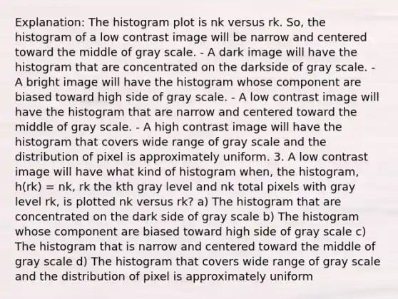 Explanation: The histogram plot is nk versus rk. So, the histogram of a low contrast image will be narrow and centered toward the middle of gray scale. - A dark image will have the histogram that are concentrated on the darkside of gray scale. - A bright image will have the histogram whose component are biased toward high side of gray scale. - A low contrast image will have the histogram that are narrow and centered toward the middle of gray scale. - A high contrast image will have the histogram that covers wide range of gray scale and the distribution of pixel is approximately uniform. 3. A low contrast image will have what kind of histogram when, the histogram, h(rk) = nk, rk the kth gray level and nk total pixels with gray level rk, is plotted nk versus rk? a) The histogram that are concentrated on the dark side of gray scale b) The histogram whose component are biased toward high side of gray scale c) The histogram that is narrow and centered toward the middle of gray scale d) The histogram that covers wide range of gray scale and the distribution of pixel is approximately uniform