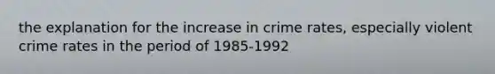 the explanation for the increase in crime rates, especially violent crime rates in the period of 1985-1992