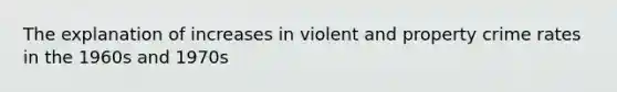 The explanation of increases in violent and property crime rates in the 1960s and 1970s