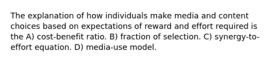 The explanation of how individuals make media and content choices based on expectations of reward and effort required is the A) cost-benefit ratio. B) fraction of selection. C) synergy-to-effort equation. D) media-use model.