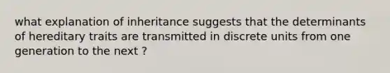 what explanation of inheritance suggests that the determinants of hereditary traits are transmitted in discrete units from one generation to the next ?