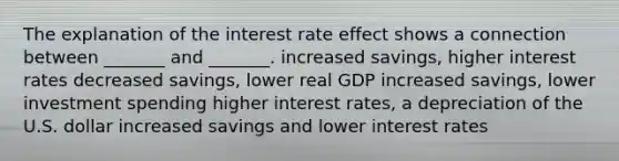 The explanation of the interest rate effect shows a connection between _______ and _______. increased savings, higher interest rates decreased savings, lower real GDP increased savings, lower investment spending higher interest rates, a depreciation of the U.S. dollar increased savings and lower interest rates