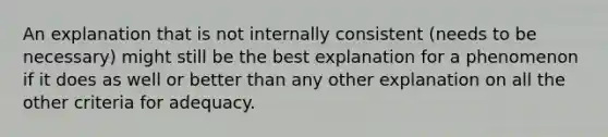 An explanation that is not internally consistent (needs to be necessary) might still be the best explanation for a phenomenon if it does as well or better than any other explanation on all the other criteria for adequacy.