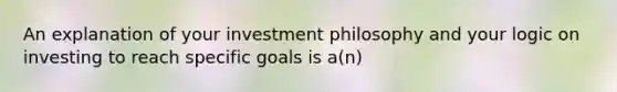 An explanation of your investment philosophy and your logic on investing to reach specific goals is a(n)​