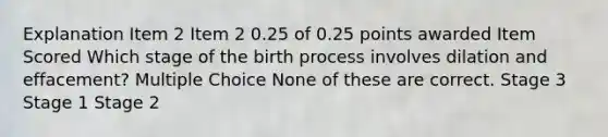 Explanation Item 2 Item 2 0.25 of 0.25 points awarded Item Scored Which stage of the birth process involves dilation and effacement? Multiple Choice None of these are correct. Stage 3 Stage 1 Stage 2