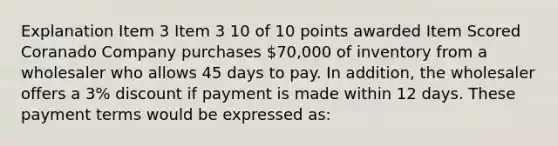 Explanation Item 3 Item 3 10 of 10 points awarded Item Scored Coranado Company purchases 70,000 of inventory from a wholesaler who allows 45 days to pay. In addition, the wholesaler offers a 3% discount if payment is made within 12 days. These payment terms would be expressed as: