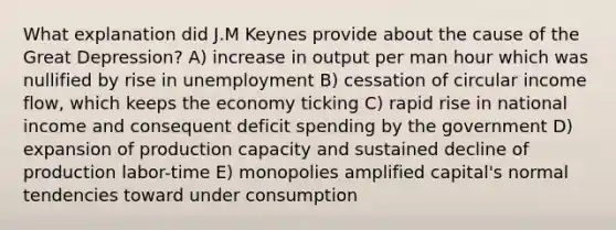 What explanation did J.M Keynes provide about the cause of the Great Depression? A) increase in output per man hour which was nullified by rise in unemployment B) cessation of circular income flow, which keeps the economy ticking C) rapid rise in national income and consequent deficit spending by the government D) expansion of production capacity and sustained decline of production labor-time E) monopolies amplified capital's normal tendencies toward under consumption