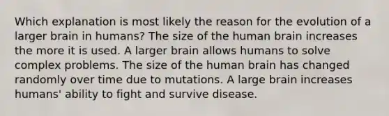 Which explanation is most likely the reason for the evolution of a larger brain in humans? The size of the human brain increases the more it is used. A larger brain allows humans to solve complex problems. The size of the human brain has changed randomly over time due to mutations. A large brain increases humans' ability to fight and survive disease.