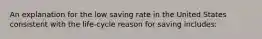 An explanation for the low saving rate in the United States consistent with the life-cycle reason for saving includes: