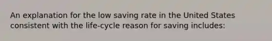 An explanation for the low saving rate in the United States consistent with the life-cycle reason for saving includes: