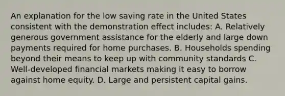 An explanation for the low saving rate in the United States consistent with the demonstration effect includes: A. Relatively generous government assistance for the elderly and large down payments required for home purchases. B. Households spending beyond their means to keep up with community standards C. Well-developed financial markets making it easy to borrow against home equity. D. Large and persistent capital gains.