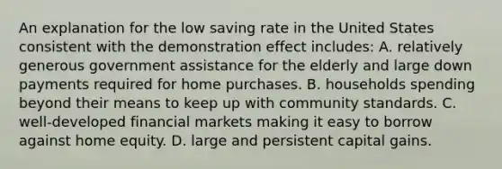 An explanation for the low saving rate in the United States consistent with the demonstration effect includes: A. relatively generous government assistance for the elderly and large down payments required for home purchases. B. households spending beyond their means to keep up with community standards. C. well-developed financial markets making it easy to borrow against home equity. D. large and persistent capital gains.