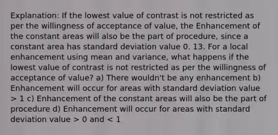 Explanation: If the lowest value of contrast is not restricted as per the willingness of acceptance of value, the Enhancement of the constant areas will also be the part of procedure, since a constant area has standard deviation value 0. 13. For a local enhancement using mean and variance, what happens if the lowest value of contrast is not restricted as per the willingness of acceptance of value? a) There wouldn't be any enhancement b) Enhancement will occur for areas with standard deviation value > 1 c) Enhancement of the constant areas will also be the part of procedure d) Enhancement will occur for areas with standard deviation value > 0 and < 1