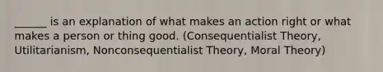 ______ is an explanation of what makes an action right or what makes a person or thing good. (Consequentialist Theory, Utilitarianism, Nonconsequentialist Theory, Moral Theory)