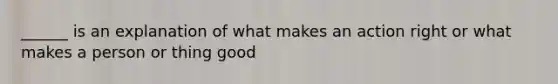 ______ is an explanation of what makes an action right or what makes a person or thing good