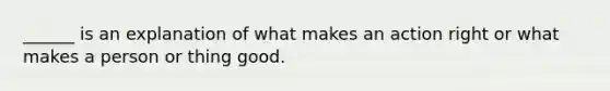 ______ is an explanation of what makes an action right or what makes a person or thing good.