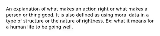 An explanation of what makes an action right or what makes a person or thing good. It is also defined as using moral data in a type of structure or the nature of rightness. Ex: what it means for a human life to be going well.