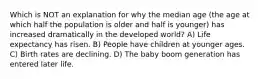 Which is NOT an explanation for why the median age (the age at which half the population is older and half is younger) has increased dramatically in the developed world? A) Life expectancy has risen. B) People have children at younger ages. C) Birth rates are declining. D) The baby boom generation has entered later life.