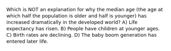 Which is NOT an explanation for why the median age (the age at which half the population is older and half is younger) has increased dramatically in the developed world? A) Life expectancy has risen. B) People have children at younger ages. C) Birth rates are declining. D) The baby boom generation has entered later life.