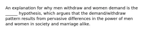 An explanation for why men withdraw and women demand is the ______ hypothesis, which argues that the demand/withdraw pattern results from pervasive differences in the power of men and women in society and marriage alike.