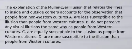 The explanation of the Müller-Lyer illusion that relates the lines to inside and outside corners accounts for the observation that people from non-Western cultures A. are less susceptible to the illusion than people from Western cultures. B. do not perceive any visual illusions the same way as people from Western cultures. C. are equally susceptible to the illusion as people from Western cultures. D. are more susceptible to the illusion than people from Western cultures.