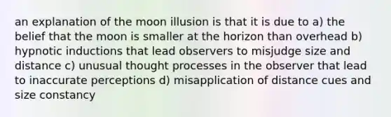 an explanation of the moon illusion is that it is due to a) the belief that the moon is smaller at the horizon than overhead b) hypnotic inductions that lead observers to misjudge size and distance c) unusual thought processes in the observer that lead to inaccurate perceptions d) misapplication of distance cues and size constancy