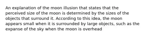 An explanation of the moon illusion that states that the perceived size of the moon is determined by the sizes of the objects that surround it. According to this idea, the moon appears small when it is surrounded by large objects, such as the expanse of the sky when the moon is overhead