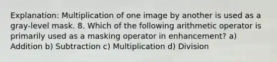 Explanation: Multiplication of one image by another is used as a gray-level mask. 8. Which of the following arithmetic operator is primarily used as a masking operator in enhancement? a) Addition b) Subtraction c) Multiplication d) Division