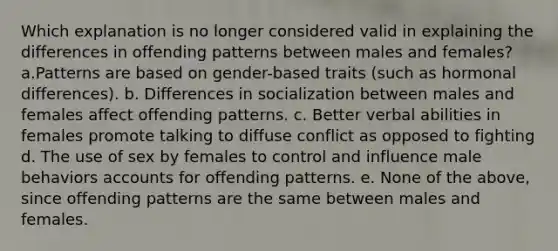 Which explanation is no longer considered valid in explaining the differences in offending patterns between males and females? a.Patterns are based on gender-based traits (such as hormonal differences). b. Differences in socialization between males and females affect offending patterns. c. Better verbal abilities in females promote talking to diffuse conflict as opposed to fighting d. The use of sex by females to control and influence male behaviors accounts for offending patterns. e. None of the above, since offending patterns are the same between males and females.