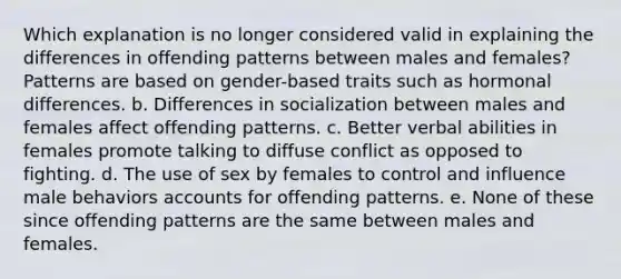 Which explanation is no longer considered valid in explaining the differences in offending patterns between males and females? Patterns are based on gender-based traits such as hormonal differences. b. ​Differences in socialization between males and females affect offending patterns. c. ​Better verbal abilities in females promote talking to diffuse conflict as opposed to fighting. d. ​The use of sex by females to control and influence male behaviors accounts for offending patterns. e. ​None of these since offending patterns are the same between males and females.