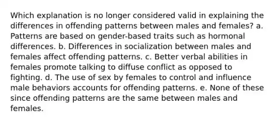 Which explanation is no longer considered valid in explaining the differences in offending patterns between males and females?​ a. Patterns are based on gender-based traits such as hormonal differences. b. ​Differences in socialization between males and females affect offending patterns. c. ​Better verbal abilities in females promote talking to diffuse conflict as opposed to fighting. d. ​The use of sex by females to control and influence male behaviors accounts for offending patterns. e. ​None of these since offending patterns are the same between males and females.