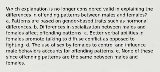 Which explanation is no longer considered valid in explaining the differences in offending patterns between males and females? ​ a. Patterns are based on gender-based traits such as hormonal differences. b. ​Differences in socialization between males and females affect offending patterns. c. ​Better verbal abilities in females promote talking to diffuse conflict as opposed to fighting. d. ​The use of sex by females to control and influence male behaviors accounts for offending patterns. e. ​None of these since offending patterns are the same between males and females.