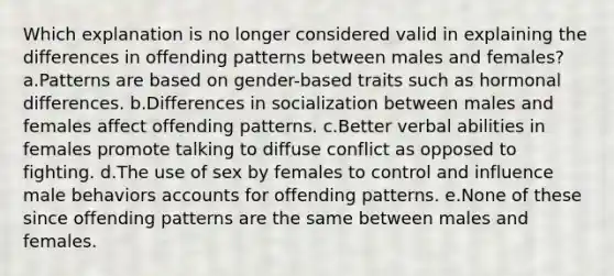 Which explanation is no longer considered valid in explaining the differences in offending patterns between males and females?​ a.Patterns are based on gender-based traits such as hormonal differences. b.​Differences in socialization between males and females affect offending patterns. c.​Better verbal abilities in females promote talking to diffuse conflict as opposed to fighting. d.​The use of sex by females to control and influence male behaviors accounts for offending patterns. e.​None of these since offending patterns are the same between males and females.