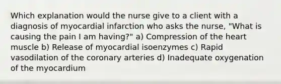 Which explanation would the nurse give to a client with a diagnosis of myocardial infarction who asks the nurse, "What is causing the pain I am having?" a) Compression of the heart muscle b) Release of myocardial isoenzymes c) Rapid vasodilation of the coronary arteries d) Inadequate oxygenation of the myocardium