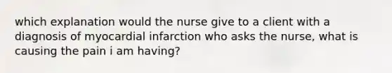 which explanation would the nurse give to a client with a diagnosis of myocardial infarction who asks the nurse, what is causing the pain i am having?