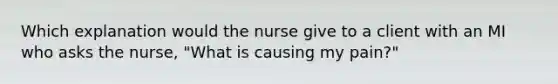 Which explanation would the nurse give to a client with an MI who asks the nurse, "What is causing my pain?"