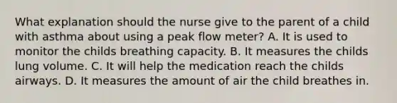 What explanation should the nurse give to the parent of a child with asthma about using a peak flow meter? A. It is used to monitor the childs breathing capacity. B. It measures the childs lung volume. C. It will help the medication reach the childs airways. D. It measures the amount of air the child breathes in.