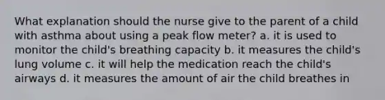 What explanation should the nurse give to the parent of a child with asthma about using a peak flow meter? a. it is used to monitor the child's breathing capacity b. it measures the child's lung volume c. it will help the medication reach the child's airways d. it measures the amount of air the child breathes in