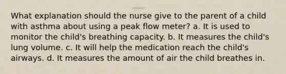 What explanation should the nurse give to the parent of a child with asthma about using a peak flow meter? a. It is used to monitor the child's breathing capacity. b. It measures the child's lung volume. c. It will help the medication reach the child's airways. d. It measures the amount of air the child breathes in.