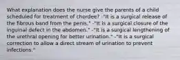 What explanation does the nurse give the parents of a child scheduled for treatment of chordee? -"It is a surgical release of the fibrous band from the penis." -"It is a surgical closure of the inguinal defect in the abdomen." -"It is a surgical lengthening of the urethral opening for better urination." -"It is a surgical correction to allow a direct stream of urination to prevent infections."