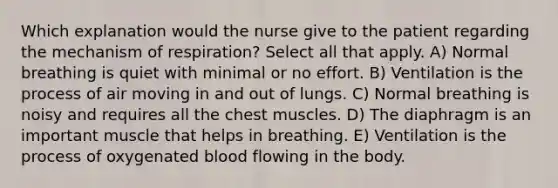 Which explanation would the nurse give to the patient regarding the mechanism of respiration? Select all that apply. A) Normal breathing is quiet with minimal or no effort. B) Ventilation is the process of air moving in and out of lungs. C) Normal breathing is noisy and requires all the chest muscles. D) The diaphragm is an important muscle that helps in breathing. E) Ventilation is the process of oxygenated blood flowing in the body.