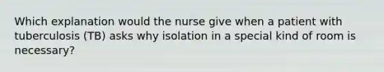 Which explanation would the nurse give when a patient with tuberculosis (TB) asks why isolation in a special kind of room is necessary?