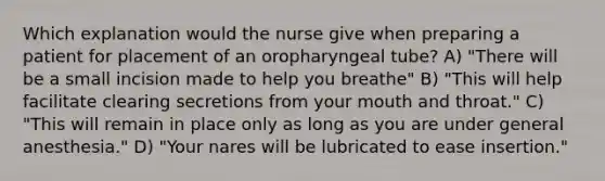 Which explanation would the nurse give when preparing a patient for placement of an oropharyngeal tube? A) "There will be a small incision made to help you breathe" B) "This will help facilitate clearing secretions from your mouth and throat." C) "This will remain in place only as long as you are under general anesthesia." D) "Your nares will be lubricated to ease insertion."